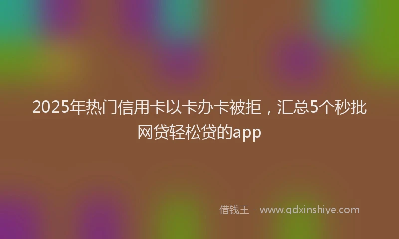 2025年热门信用卡以卡办卡被拒，汇总5个秒批网贷轻松贷的app