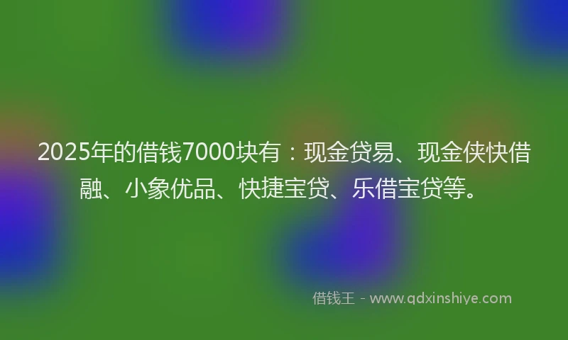 2025年的借钱7000块有：现金贷易、现金侠快借融、小象优品、快捷宝贷、乐借宝贷等。