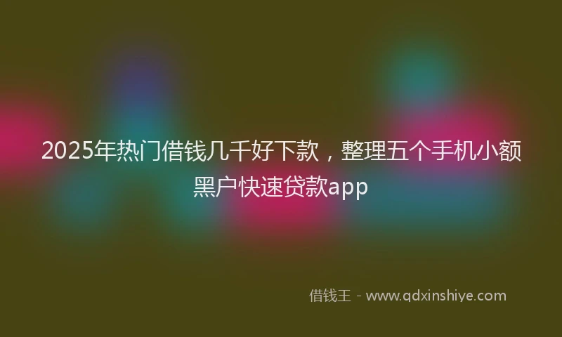 2025年热门借钱几千好下款，整理五个手机小额黑户快速贷款app