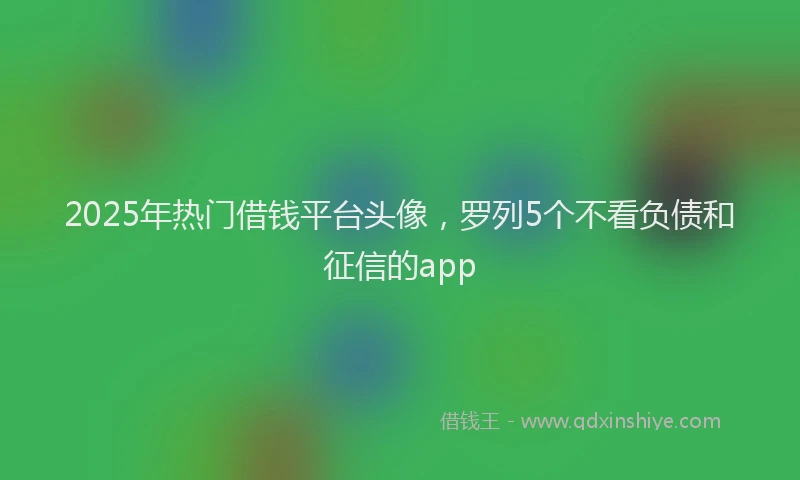 2025年热门借钱平台头像，罗列5个不看负债和征信的app