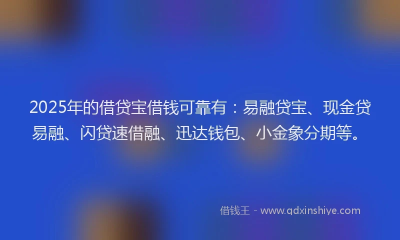 2025年的借贷宝借钱可靠有：易融贷宝、现金贷易融、闪贷速借融、迅达钱包、小金象分期等。
