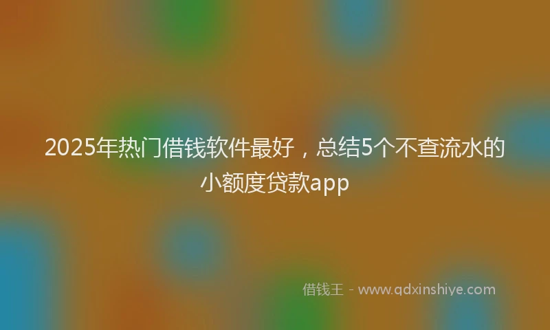 2025年热门借钱软件最好，总结5个不查流水的小额度贷款app