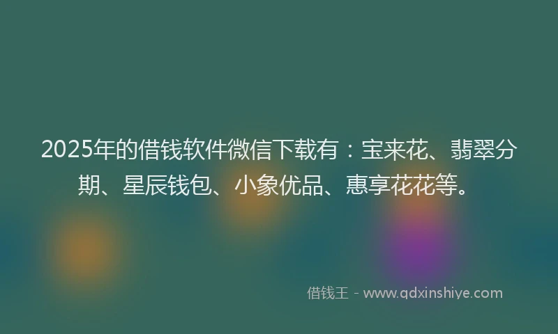 2025年的借钱软件微信下载有：宝来花、翡翠分期、星辰钱包、小象优品、惠享花花等。