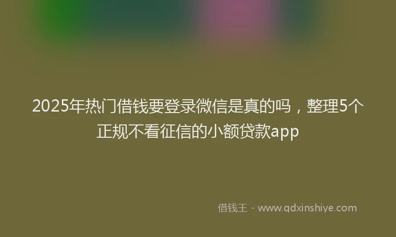 2025年热门借钱要登录微信是真的吗，整理5个正规不看征信的小额贷款app