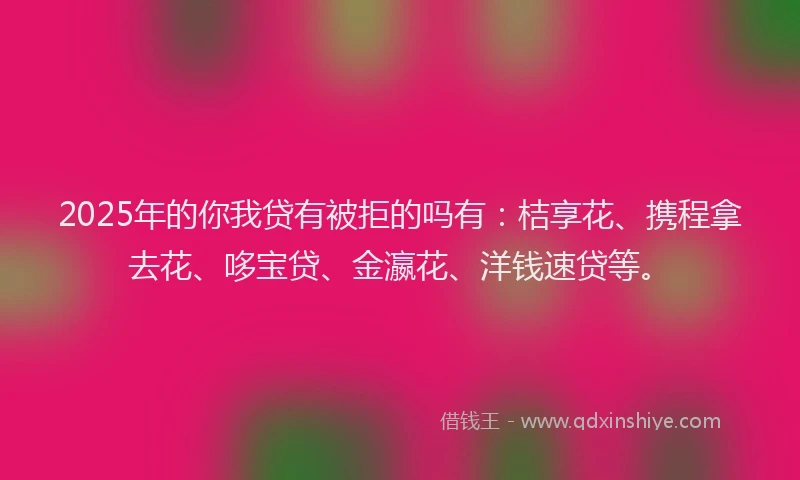 2025年的你我贷有被拒的吗有：桔享花、携程拿去花、哆宝贷、金瀛花、洋钱速贷等。