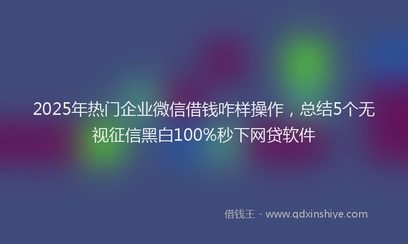 2025年热门企业微信借钱咋样操作，总结5个无视征信黑白100%秒下网贷软件