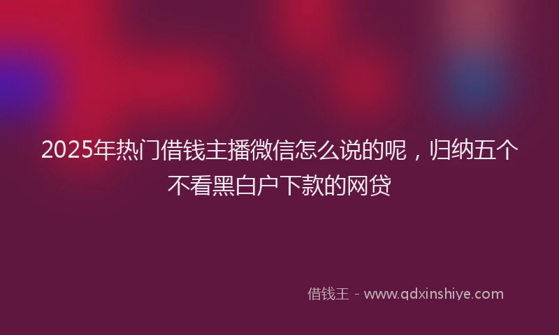2025年热门借钱主播微信怎么说的呢，归纳五个不看黑白户下款的网贷