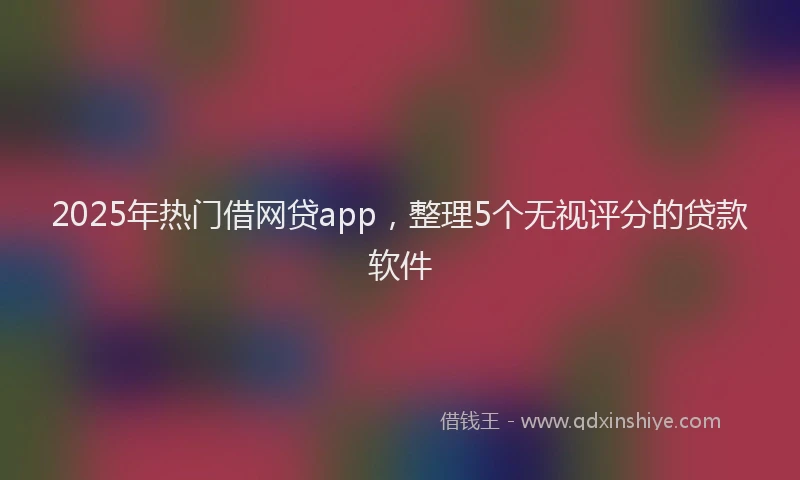 2025年热门借网贷app，整理5个无视评分的贷款软件
