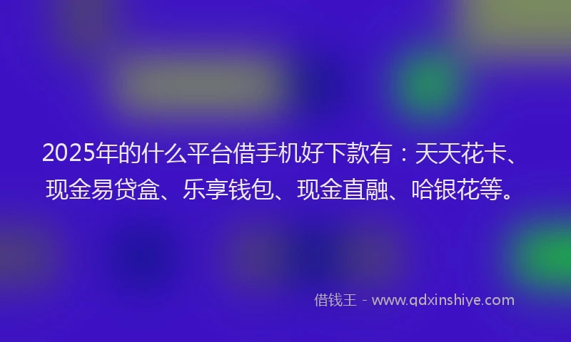 2025年的什么平台借手机好下款有：天天花卡、现金易贷盒、乐享钱包、现金直融、哈银花等。