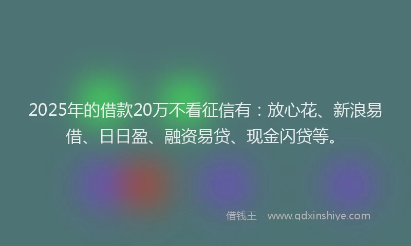 2025年的借款20万不看征信有：放心花、新浪易借、日日盈、融资易贷、现金闪贷等。