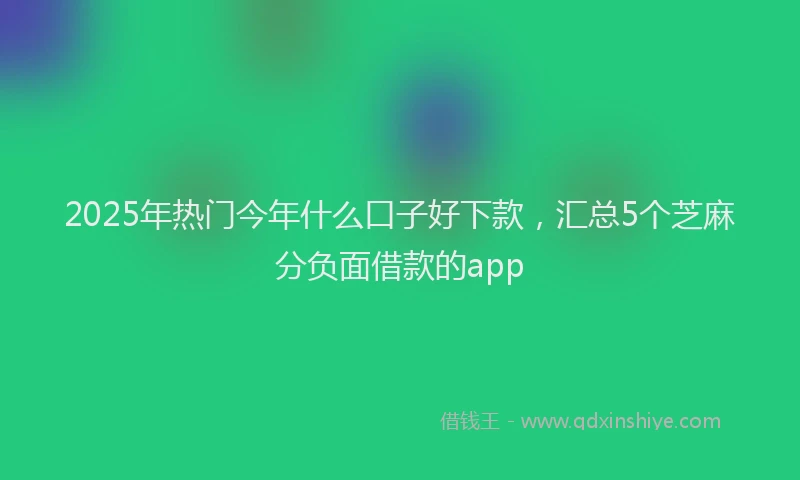 2025年热门今年什么口子好下款，汇总5个芝麻分负面借款的app