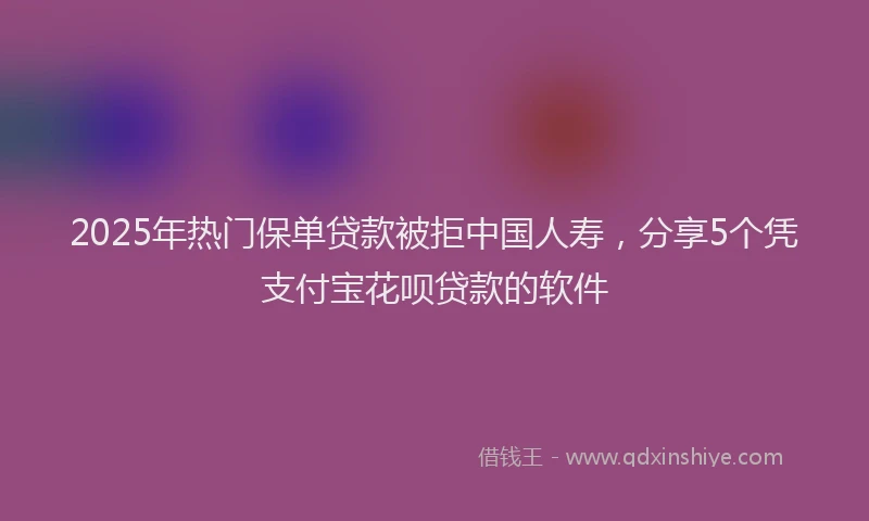 2025年热门保单贷款被拒中国人寿，分享5个凭支付宝花呗贷款的软件
