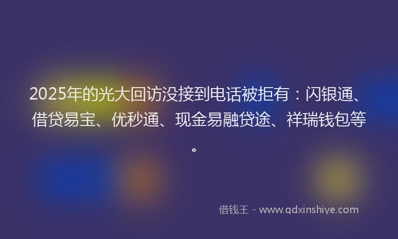2025年的光大回访没接到电话被拒有：闪银通、借贷易宝、优秒通、现金易融贷途、祥瑞钱包等。