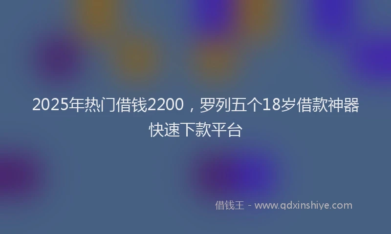 2025年热门借钱2200，罗列五个18岁借款神器快速下款平台