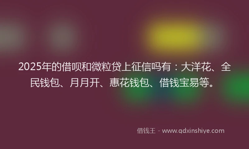 2025年的借呗和微粒贷上征信吗有：大洋花、全民钱包、月月开、惠花钱包、借钱宝易等。