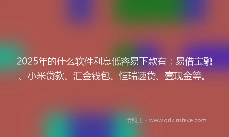 2025年的什么软件利息低容易下款有：易借宝融、小米贷款、汇金钱包、恒瑞速贷、壹现金等。