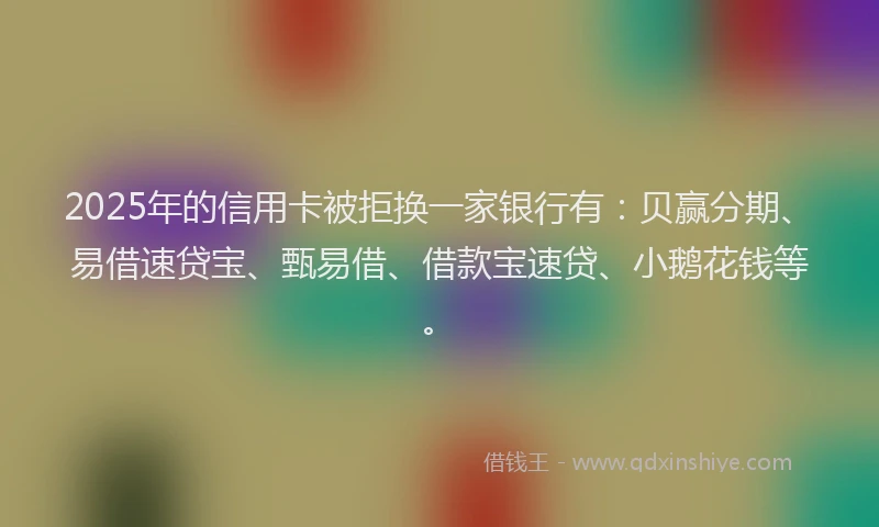 2025年的信用卡被拒换一家银行有：贝赢分期、易借速贷宝、甄易借、借款宝速贷、小鹅花钱等。