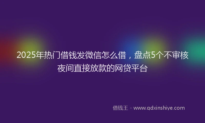 2025年热门借钱发微信怎么借，盘点5个不审核夜间直接放款的网贷平台