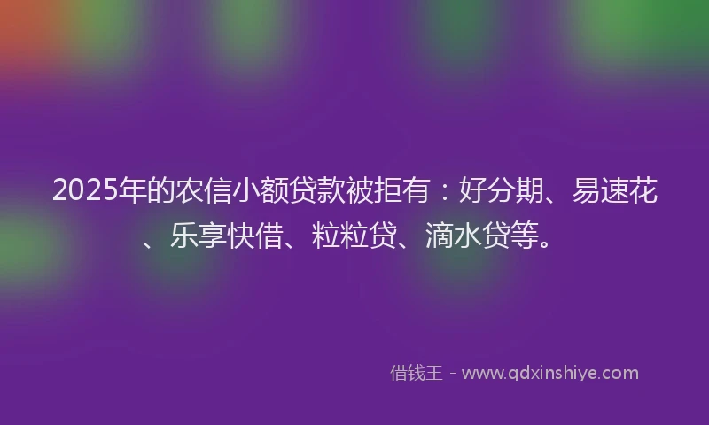 2025年的农信小额贷款被拒有:好分期、易速花、乐享快借、粒粒贷、滴水贷等。