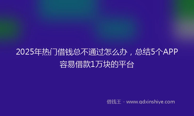 2025年热门借钱总不通过怎么办，总结5个APP容易借款1万块的平台