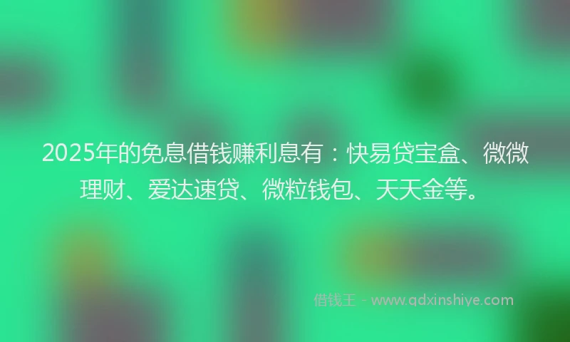 2025年的免息借钱赚利息有：快易贷宝盒、微微理财、爱达速贷、微粒钱包、天天金等。