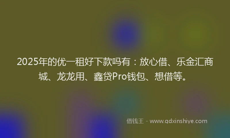 2025年的优一租好下款吗有：放心借、乐金汇商城、龙龙用、鑫贷Pro钱包、想借等。