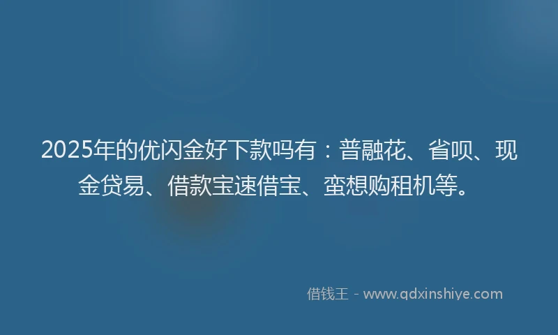 2025年的优闪金好下款吗有：普融花、省呗、现金贷易、借款宝速借宝、蛮想购租机等。