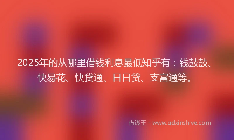 2025年的从哪里借钱利息最低知乎有：钱鼓鼓、快易花、快贷通、日日贷、支富通等。