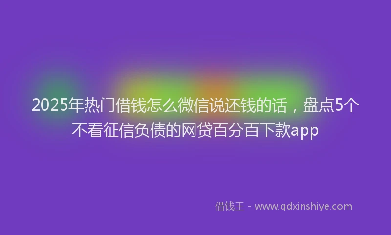 2025年热门借钱怎么微信说还钱的话，盘点5个不看征信负债的网贷百分百下款app