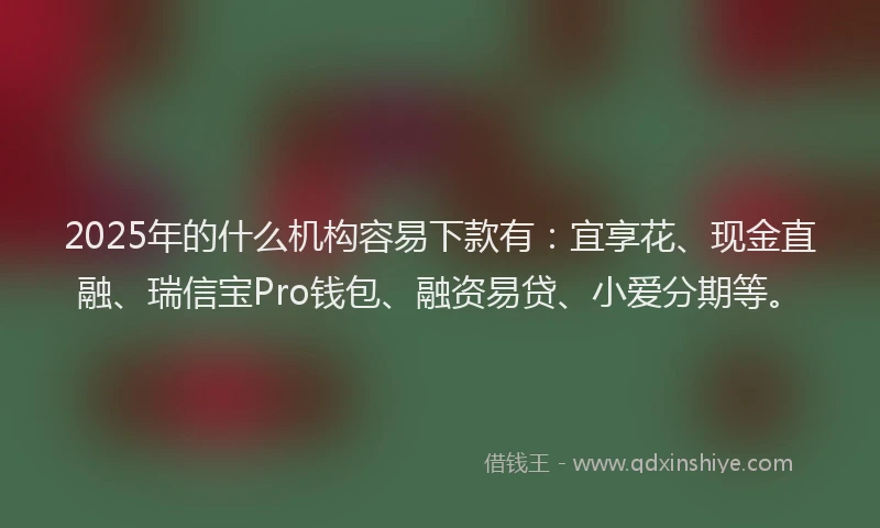 2025年的什么机构容易下款有：宜享花、现金直融、瑞信宝Pro钱包、融资易贷、小爱分期等。