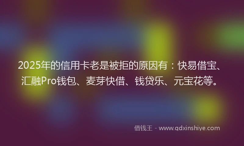 2025年的信用卡老是被拒的原因有：快易借宝、汇融Pro钱包、麦芽快借、钱贷乐、元宝花等。