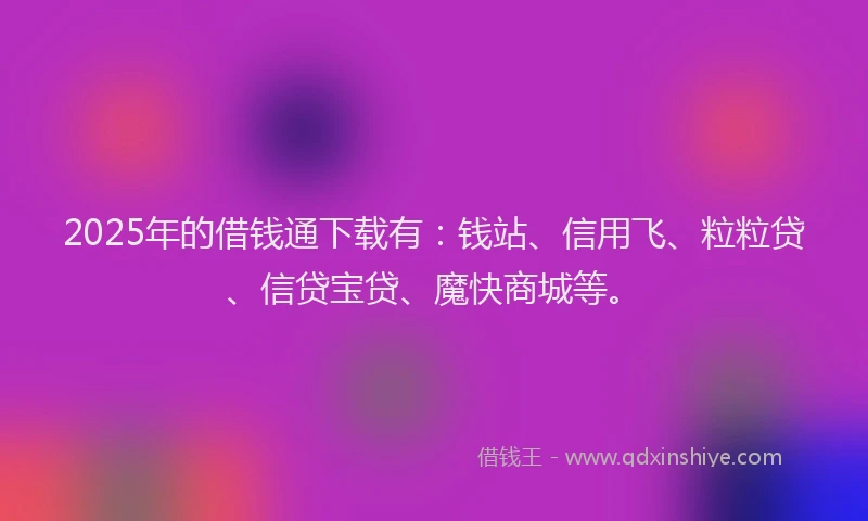 2025年的借钱通下载有：钱站、信用飞、粒粒贷、信贷宝贷、魔快商城等。