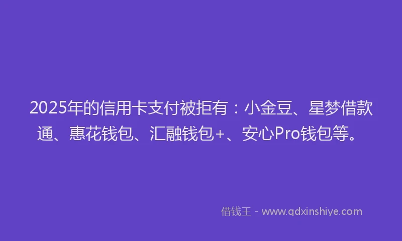 2025年的信用卡支付被拒有：小金豆、星梦借款通、惠花钱包、汇融钱包+、安心Pro钱包等。