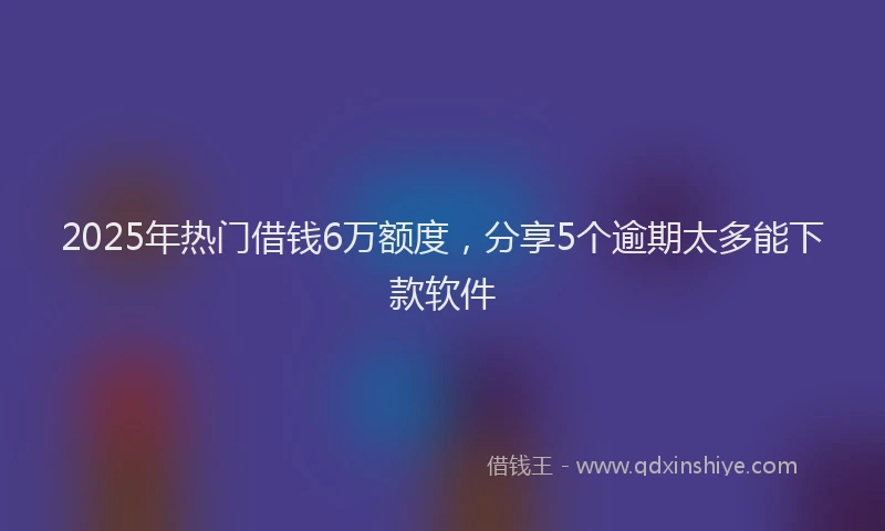 2025年热门借钱6万额度，分享5个逾期太多能下款软件