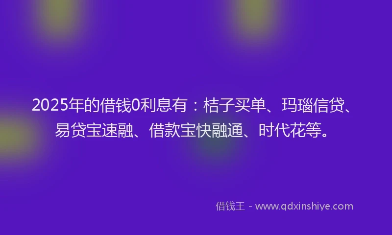 2025年的借钱0利息有：桔子买单、玛瑙信贷、易贷宝速融、借款宝快融通、时代花等。