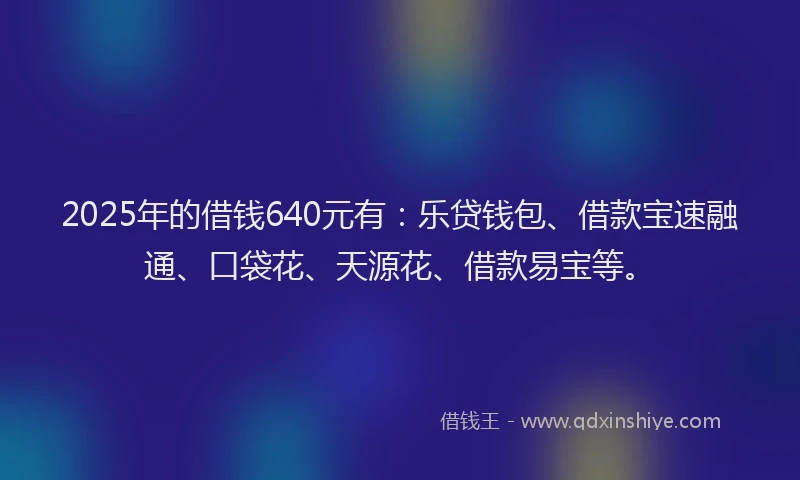 2025年的借钱640元有：乐贷钱包、借款宝速融通、口袋花、天源花、借款易宝等。