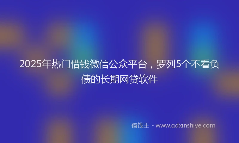2025年热门借钱微信公众平台，罗列5个不看负债的长期网贷软件
