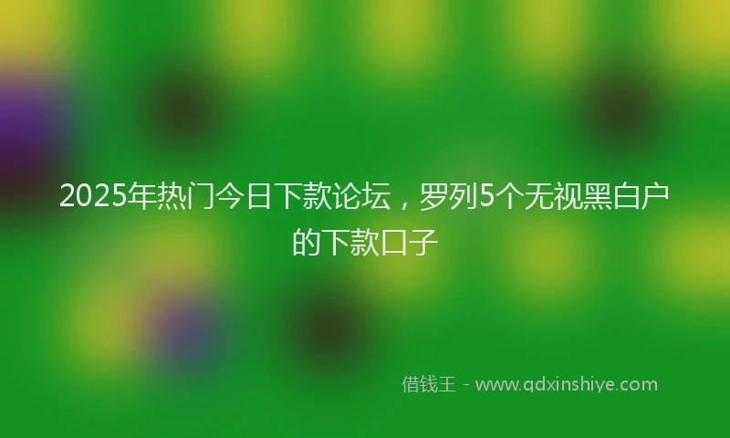 2025年热门今日下款论坛，罗列5个无视黑白户的下款口子