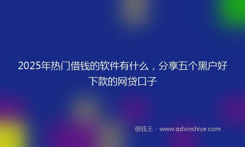 2025年热门借钱的软件有什么，分享五个黑户好下款的网贷口子