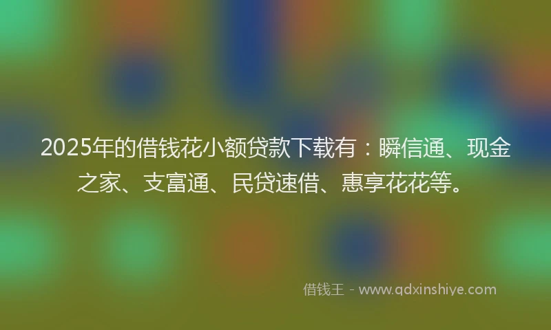 2025年的借钱花小额贷款下载有：瞬信通、现金之家、支富通、民贷速借、惠享花花等。