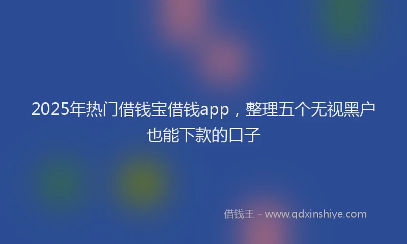 2025年热门借钱宝借钱app，整理五个无视黑户也能下款的口子