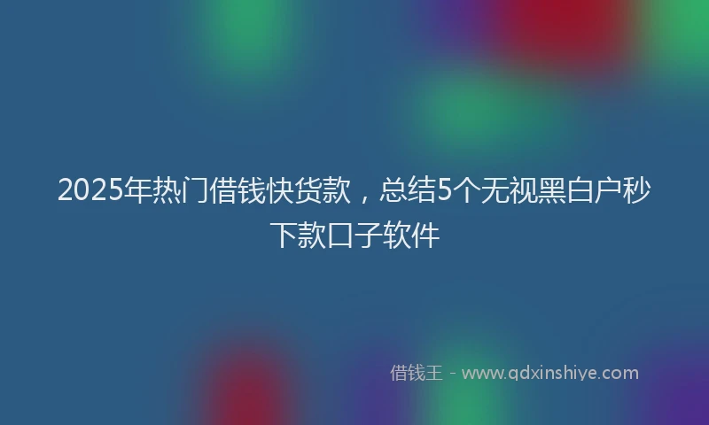 2025年热门借钱快货款，总结5个无视黑白户秒下款口子软件
