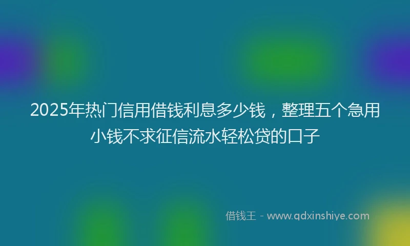 2025年热门信用借钱利息多少钱，整理五个急用小钱不求征信流水轻松贷的口子