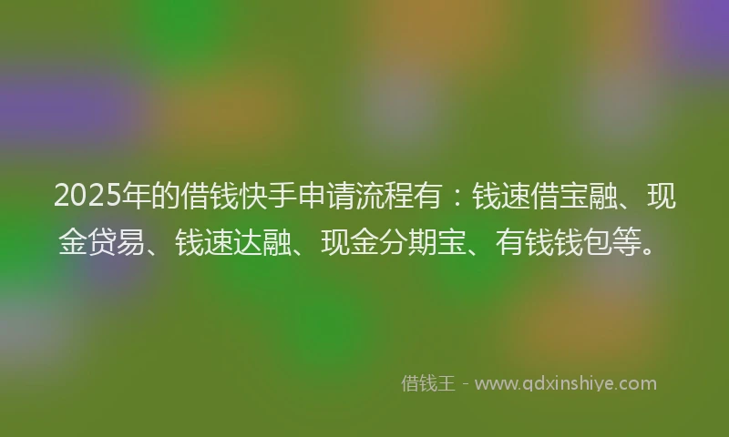 2025年的借钱快手申请流程有：钱速借宝融、现金贷易、钱速达融、现金分期宝、有钱钱包等。
