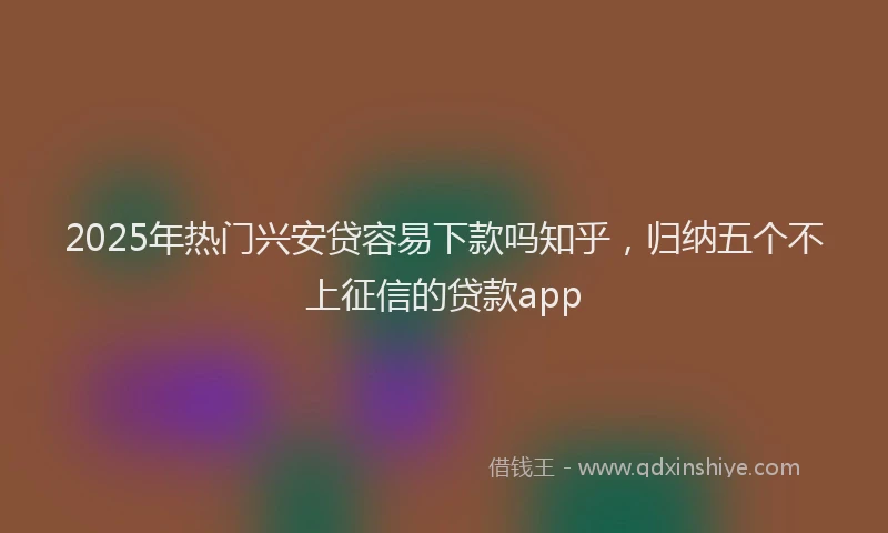 2025年热门兴安贷容易下款吗知乎，归纳五个不上征信的贷款app