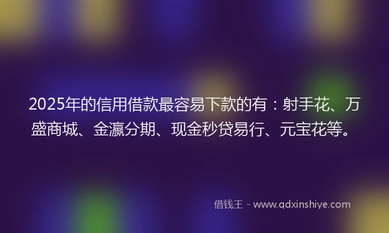 2025年的信用借款最容易下款的有：射手花、万盛商城、金瀛分期、现金秒贷易行、元宝花等。