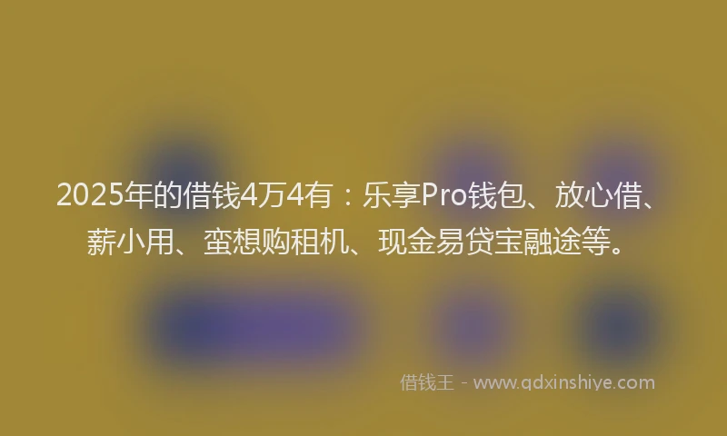 2025年的借钱4万4有：乐享Pro钱包、放心借、薪小用、蛮想购租机、现金易贷宝融途等。