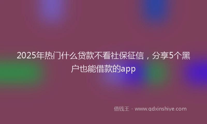 2025年热门什么贷款不看社保征信，分享5个黑户也能借款的app