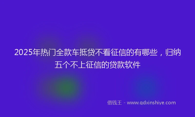 2025年热门全款车抵贷不看征信的有哪些，归纳五个不上征信的贷款软件