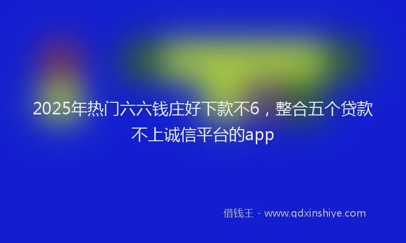2025年热门六六钱庄好下款不6，整合五个贷款不上诚信平台的app